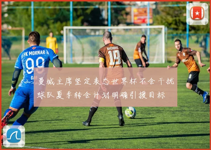 曼城主席坚定表态世界杯不会干扰球队夏季转会计划明确引援目标