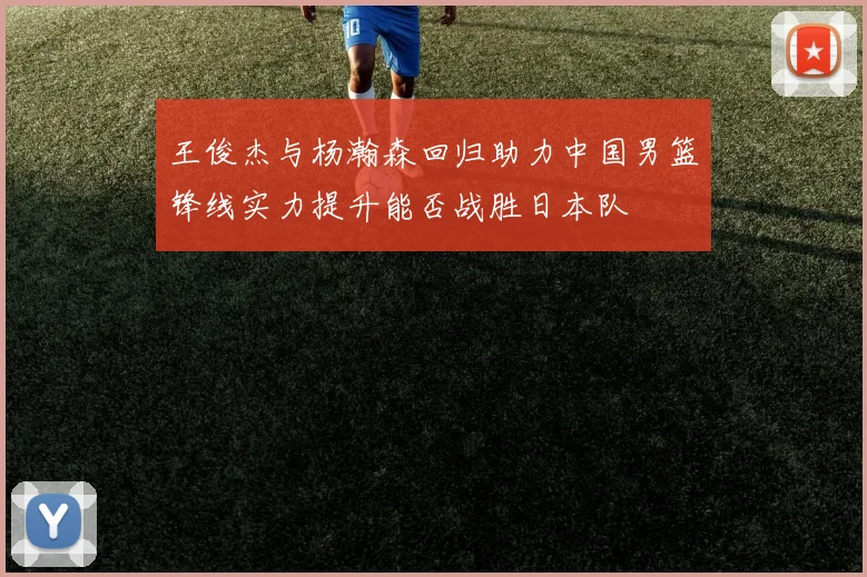 王俊杰与杨瀚森回归助力中国男篮锋线实力提升能否战胜日本队
