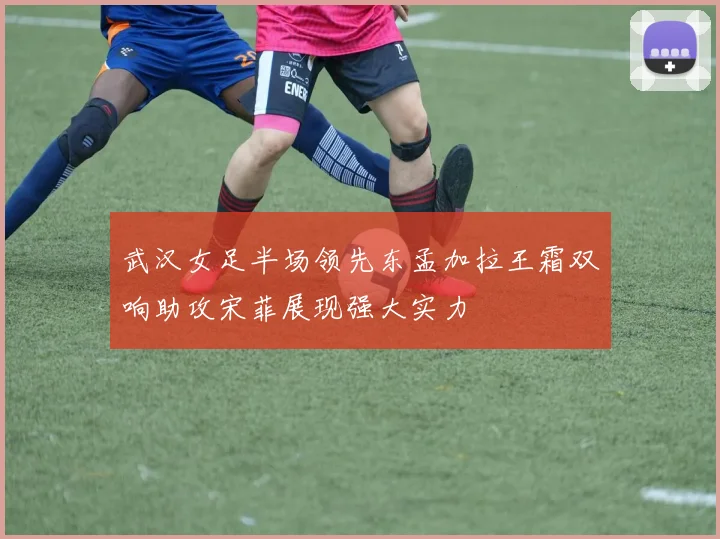 武汉女足半场领先东孟加拉王霜双响助攻宋菲展现强大实力