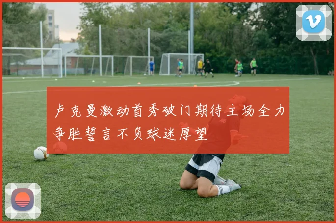 卢克曼激动首秀破门期待主场全力争胜誓言不负球迷厚望