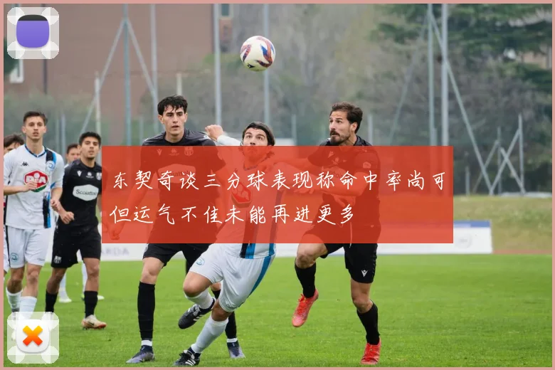 东契奇谈三分球表现称命中率尚可但运气不佳未能再进更多