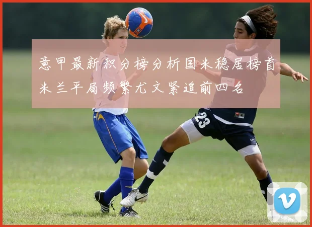 意甲最新积分榜分析国米稳居榜首米兰平局频繁尤文紧追前四名