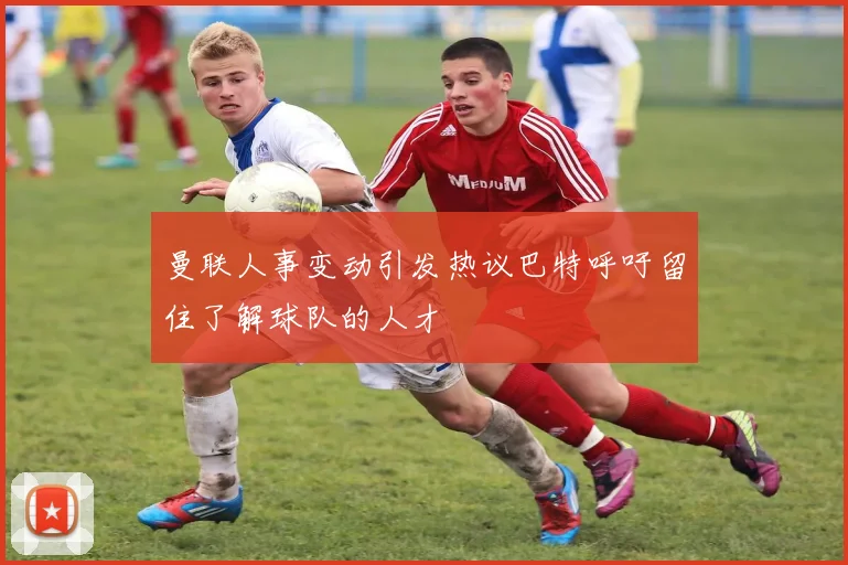 曼联人事变动引发热议巴特呼吁留住了解球队的人才