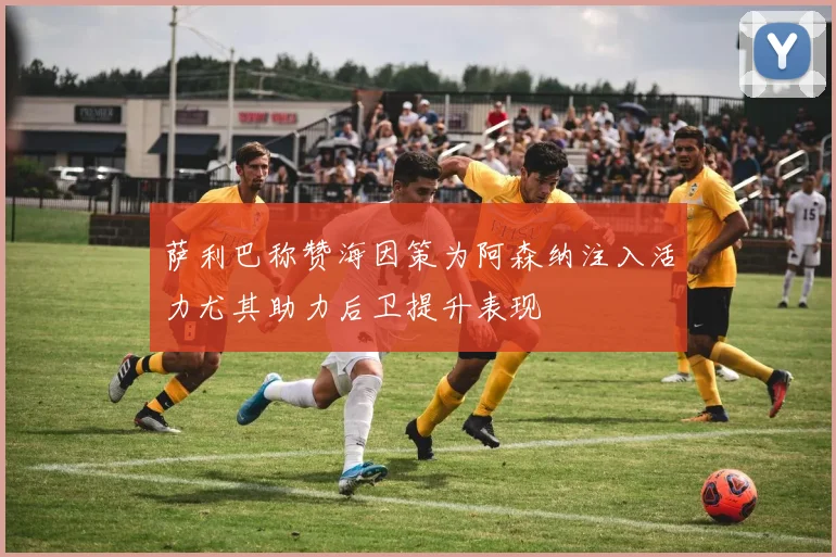 萨利巴称赞海因策为阿森纳注入活力尤其助力后卫提升表现