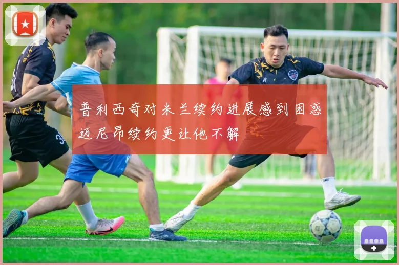 普利西奇对米兰续约进展感到困惑迈尼昂续约更让他不解