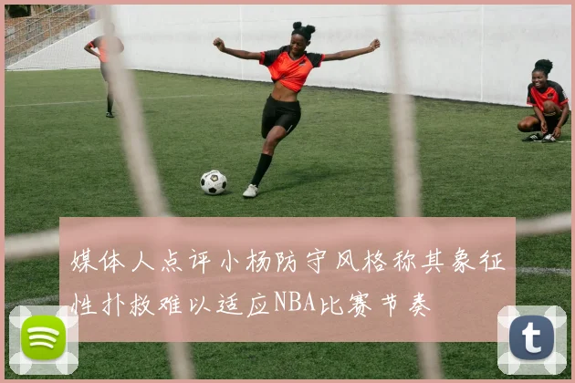 媒体人点评小杨防守风格称其象征性扑救难以适应NBA比赛节奏