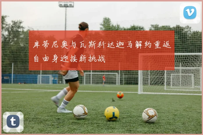 库蒂尼奥与瓦斯科达迦马解约重返自由身迎接新挑战