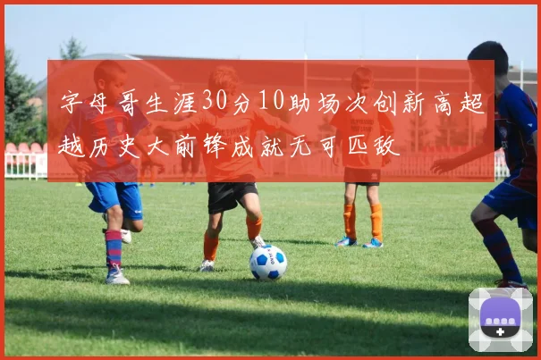 字母哥生涯30分10助场次创新高超越历史大前锋成就无可匹敌