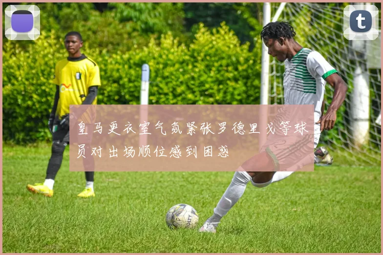 皇马更衣室气氛紧张罗德里戈等球员对出场顺位感到困惑