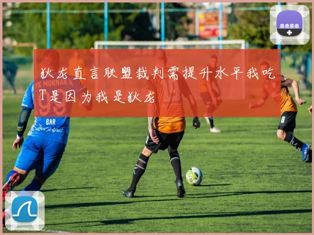 狄龙直言联盟裁判需提升水平我吃T是因为我是狄龙