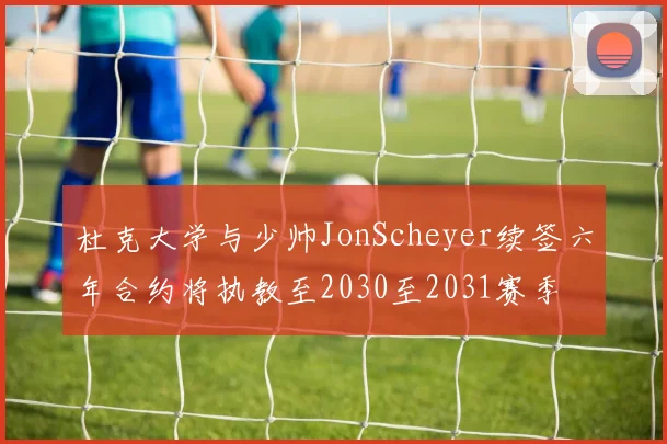 杜克大学与少帅JonScheyer续签六年合约将执教至2030至2031赛季