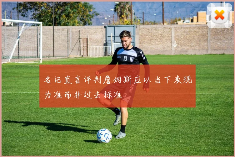 名记直言评判詹姆斯应以当下表现为准而非过去标准
