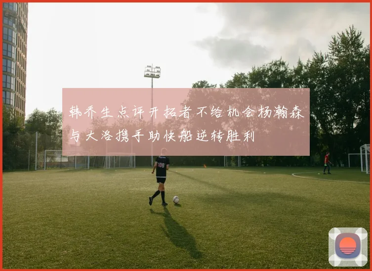 韩乔生点评开拓者不给机会杨瀚森与大洛携手助快船逆转胜利