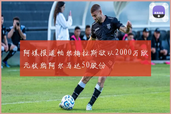阿媒报道帕尔梅拉斯欲以2000万欧元收购阿尔马达50股份